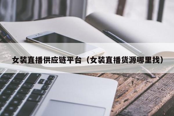女装直播供应链平台（女装直播货源哪里找）