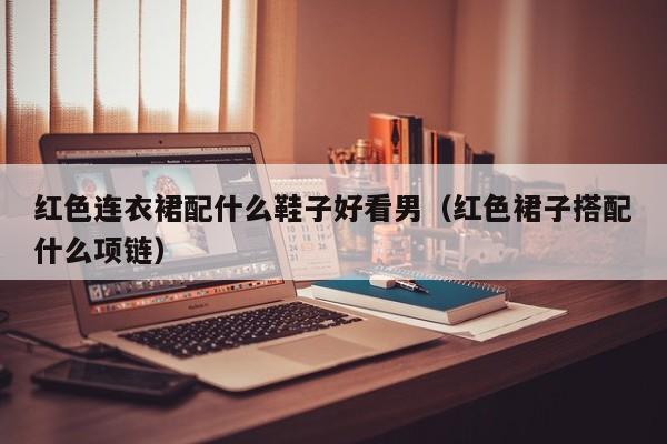 红色连衣裙配什么鞋子好看男（红色裙子搭配什么项链）