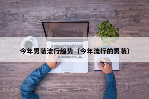 今年男装流行趋势（今年流行的男装）