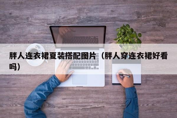 胖人连衣裙夏装搭配图片（胖人穿连衣裙好看吗）