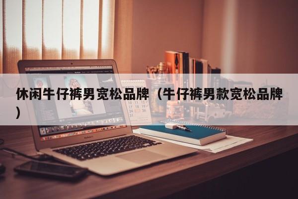 休闲牛仔裤男宽松品牌（牛仔裤男款宽松品牌）