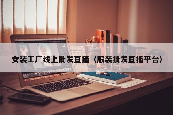 女装工厂线上批发直播（服装批发直播平台）