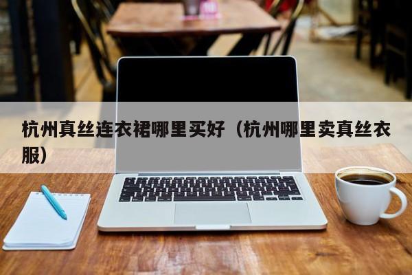 杭州真丝连衣裙哪里买好（杭州哪里卖真丝衣服）