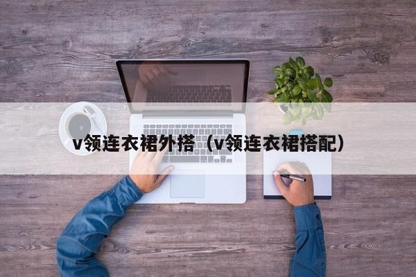 v领连衣裙外搭（v领连衣裙搭配）