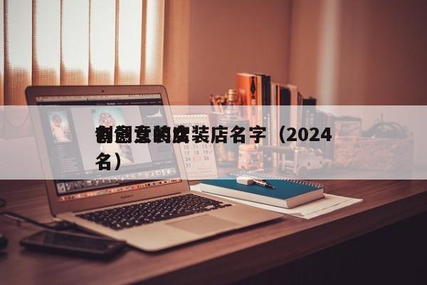 有创意的女装店名字（2024
创意女装店名）