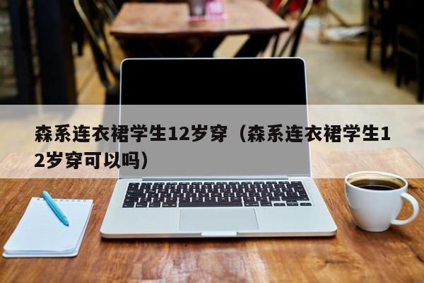 森系连衣裙学生12岁穿（森系连衣裙学生12岁穿可以吗）