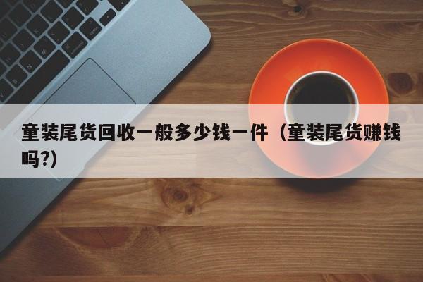 童装尾货回收一般多少钱一件（童装尾货赚钱吗?）