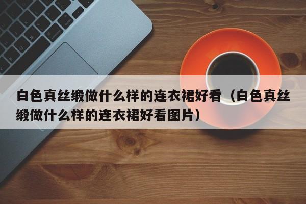 白色真丝缎做什么样的连衣裙好看（白色真丝缎做什么样的连衣裙好看图片）