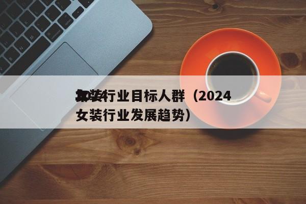 2024女装行业目标人群（2024年女装行业发展趋势）